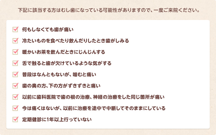 何もしなくても歯が痛い、冷たいものが歯にしみる、暖かいお茶を飲むとじんじんする、舌でさわると歯が欠けている気がする、普段は痛くないが噛むと痛い、歯の奥・下の方がずきずきと痛い、など