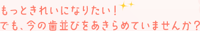 もっときれいになりたい！でも、今の歯並びをあきらめていませんか？