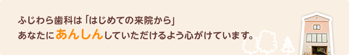 ふじわら歯科ははじめての来院からあなたに安心していただけるよう心がけています