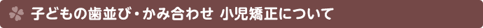 子どもの歯並び・かみ合わせ・小児矯正について