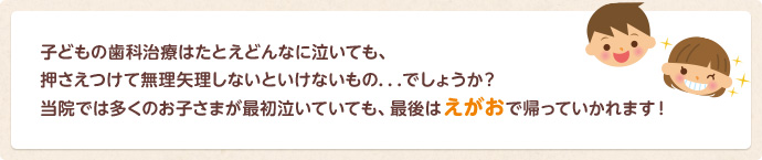 子どもの歯科治療は押さえつけて無理矢理しないといけないもの…でしょうか？　当院では多くのお子さまが最初は泣いていても、最後は笑顔で帰っていかれます！