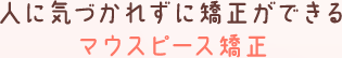 人に気づかれずに矯正できるマウスピース矯正