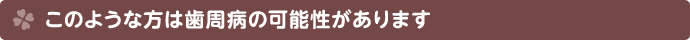 このような症状を感じる方は歯周病の可能性があります