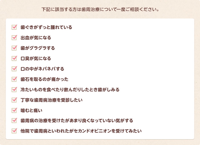 歯茎がずっとはれている、出血が気になる、歯がぐらぐらする、口臭が気になる、口の中がねばねばする、歯石をとるのが痛かった、冷たいもので歯がしみる、噛むといたい、などなど