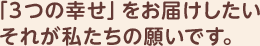 3つの幸せをお届けしたい。それが私たちの願いです。