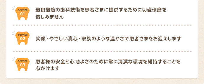 私たちは最良の歯科技術を患者様に提供するために、切磋琢磨を惜しみません。私たちは最高の笑顔・優しい真心・家族のようなあたたかさで患者様をお迎えします。私たちは患者様の安全と心地よさのために常に清潔な環境を維持することを心がけます