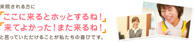 来院される方にここに来るとほっとする、来てよかった、またくるといっていただけることが私たちの喜びです