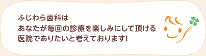 ふじわら歯科はあなたが毎回の診療を楽しみにして頂ける医院でありたいと考えております！