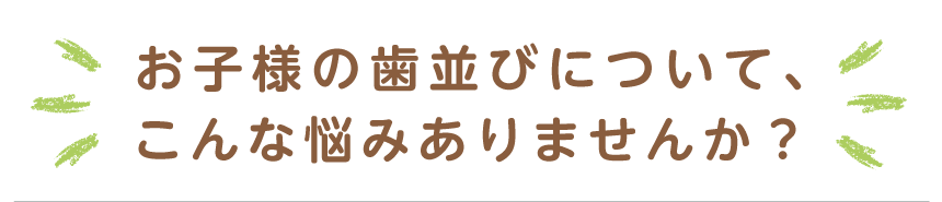 お子様の歯並びについて、こんな悩みありませんか？