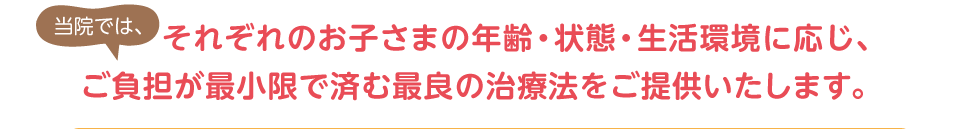 当院では、それぞれのお子さまの年齢・状態・生活環境に応じ、ご負担が最小限で済む最良の治療法をご提供いたします。