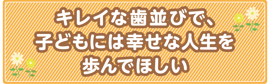 キレイな歯並びで、子どもには幸せな人生を歩んでほしい