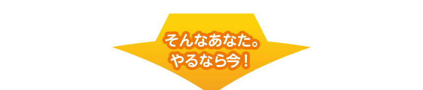 そんなあなた。やるなら今！