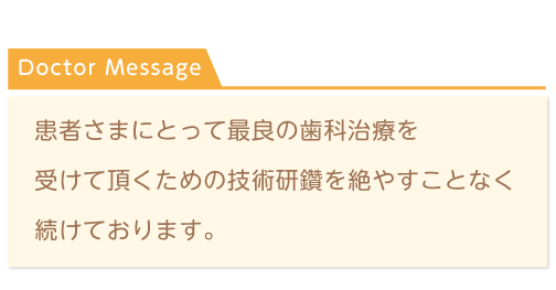 Doctor Message 患者さまにとって最良の歯科治療を受けて頂くための技術研鑽を絶やすことなく続けております。