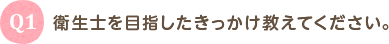 Q1 衛生士を目指したきっかけを教えてください。