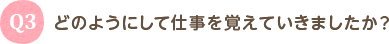 Q3 どのようにして仕事を覚えていきましたか？