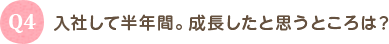 Q4 入社して半年間。成長したと思うところは？