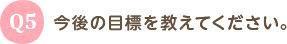 Q5 今後の目標を教えてください。