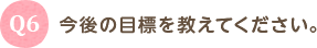 Q6 今後の目標を教えてください。